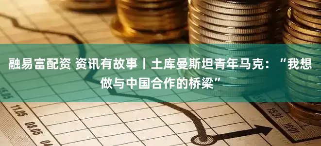 融易富配资 资讯有故事丨土库曼斯坦青年马克：“我想做与中国合作的桥梁”