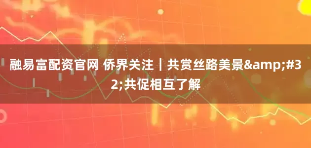 融易富配资官网 侨界关注｜共赏丝路美景&#32;共促相互了解