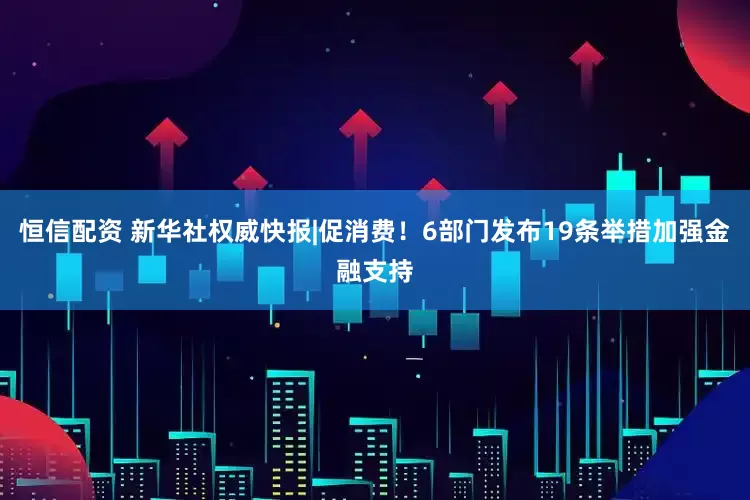 恒信配资 新华社权威快报|促消费！6部门发布19条举措加强金融支持