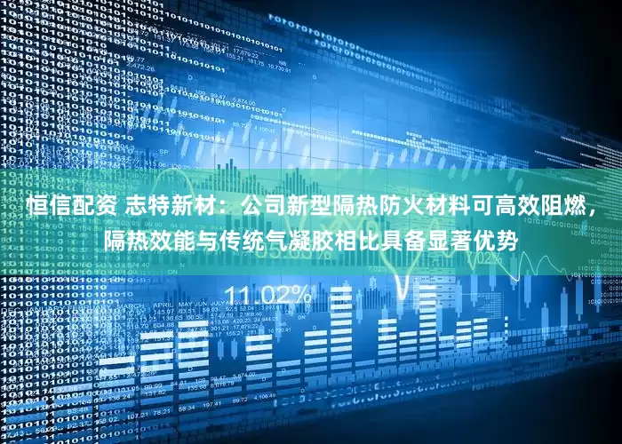 恒信配资 志特新材：公司新型隔热防火材料可高效阻燃，隔热效能与传统气凝胶相比具备显著优势