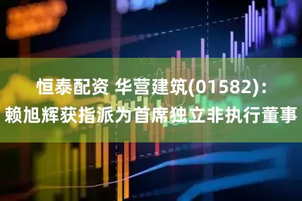 恒泰配资 华营建筑(01582)：赖旭辉获指派为首席独立非执行董事