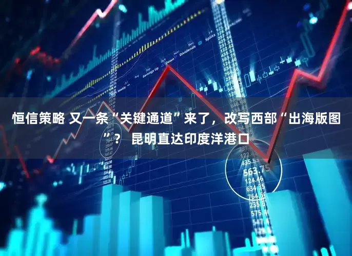 恒信策略 又一条“关键通道”来了，改写西部“出海版图”？ 昆明直达印度洋港口