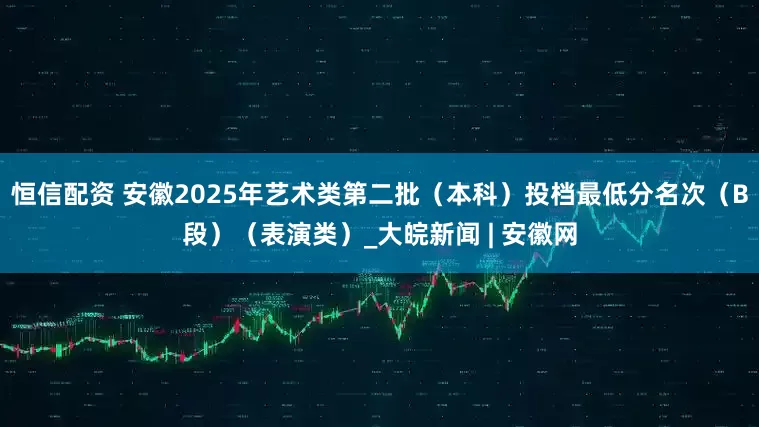 恒信配资 安徽2025年艺术类第二批（本科）投档最低分名次（B段）（表演类）_大皖新闻 | 安徽网