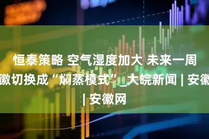 恒泰策略 ﻿空气湿度加大 未来一周安徽切换成“焖蒸模式”_大皖新闻 | 安徽网