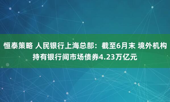 恒泰策略 人民银行上海总部：截至6月末 境外机构持有银行间市场债券4.23万亿元