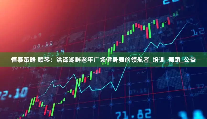 恒泰策略 顾琴：洪泽湖畔老年广场健身舞的领航者_培训_舞蹈_公益