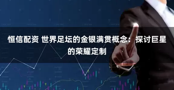 恒信配资 世界足坛的金银满贯概念：探讨巨星的荣耀定制