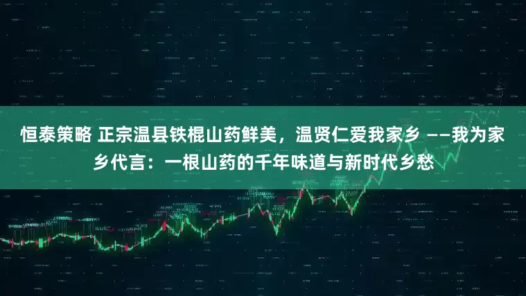 恒泰策略 正宗温县铁棍山药鲜美，温贤仁爱我家乡 ——我为家乡代言：一根山药的千年味道与新时代乡愁