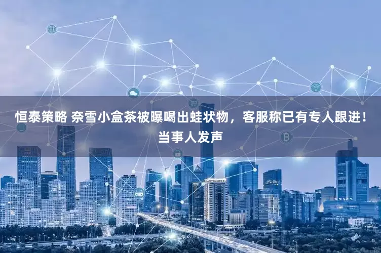恒泰策略 奈雪小盒茶被曝喝出蛙状物，客服称已有专人跟进！当事人发声