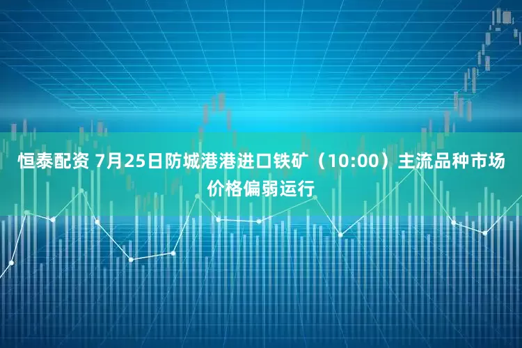 恒泰配资 7月25日防城港港进口铁矿（10:00）主流品种市场价格偏弱运行