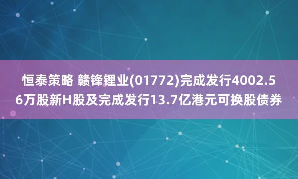 恒泰策略 赣锋锂业(01772)完成发行4002.56万股新H股及完成发行13.7亿港元可换股债券