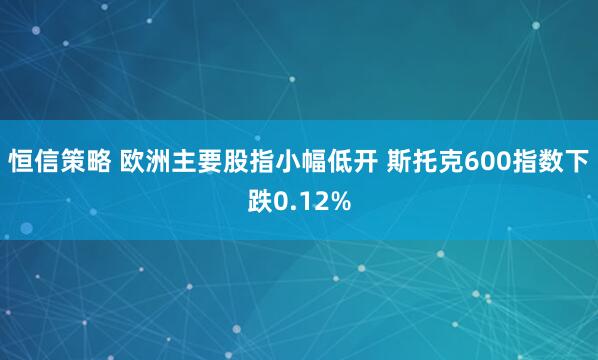 恒信策略 欧洲主要股指小幅低开 斯托克600指数下跌0.12%