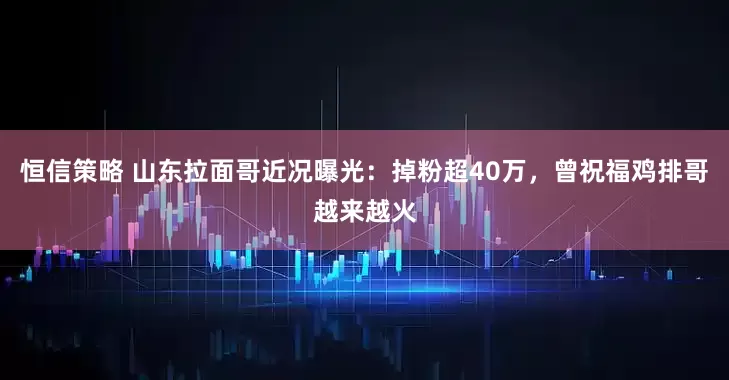 恒信策略 山东拉面哥近况曝光：掉粉超40万，曾祝福鸡排哥越来越火