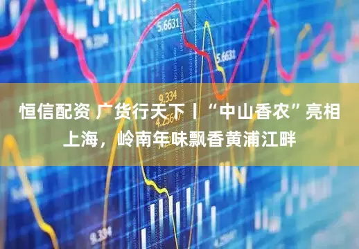 恒信配资 广货行天下丨“中山香农”亮相上海，岭南年味飘香黄浦江畔